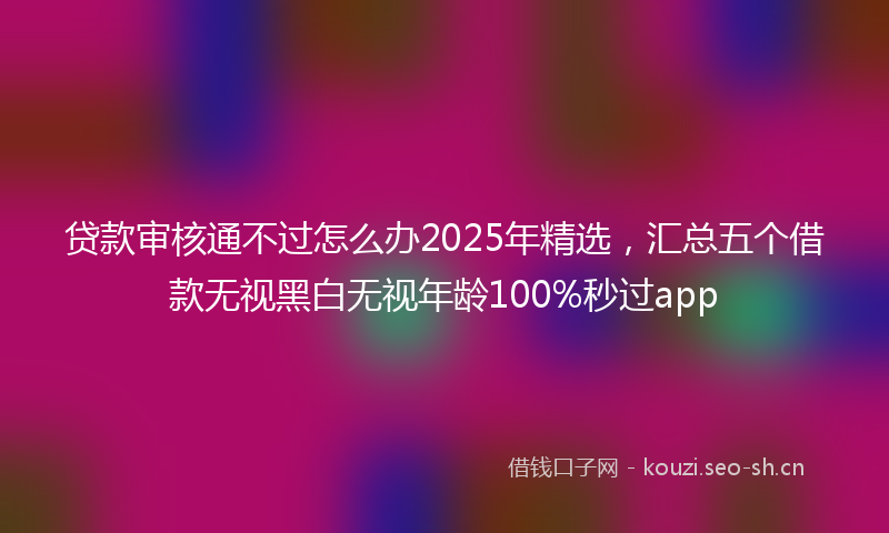 贷款审核通不过怎么办2025年精选，汇总五个借款无视黑白无视年龄100%秒过app