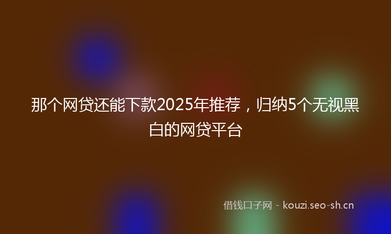 那个网贷还能下款2025年推荐，归纳5个无视黑白的网贷平台