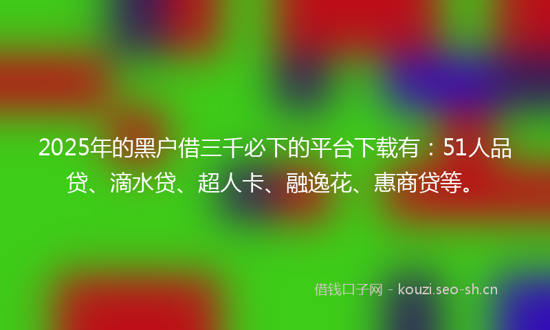 2025年的黑户借三千必下的平台下载有：51人品贷、滴水贷、超人卡、融逸花、惠商贷等。