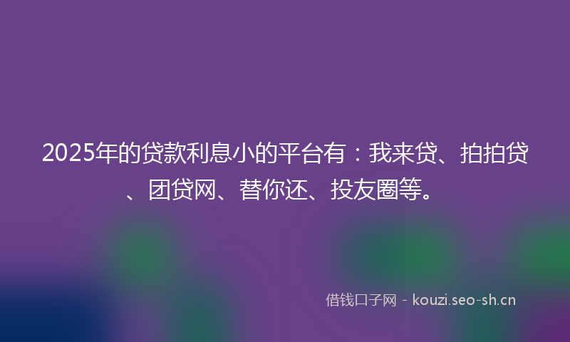 2025年的贷款利息小的平台有：我来贷、拍拍贷、团贷网、替你还、投友圈等。