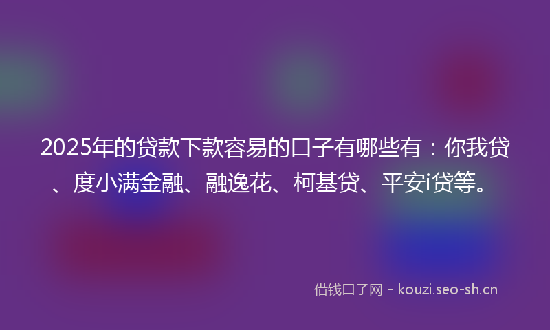 2025年的贷款下款容易的口子有哪些有：你我贷、度小满金融、融逸花、柯基贷、平安i贷等。
