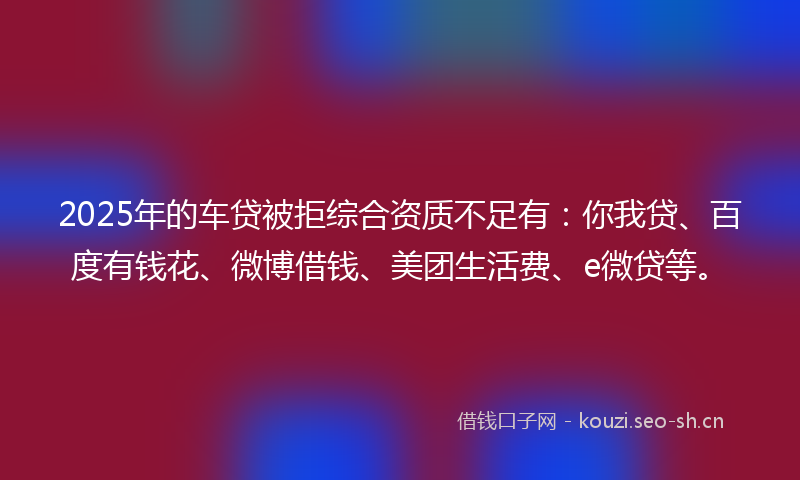 2025年的车贷被拒综合资质不足有：你我贷、百度有钱花、微博借钱、美团生活费、e微贷等。