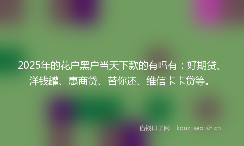 2025年的花户黑户当天下款的有吗有：好期贷、洋钱罐、惠商贷、替你还、维信卡卡贷等。