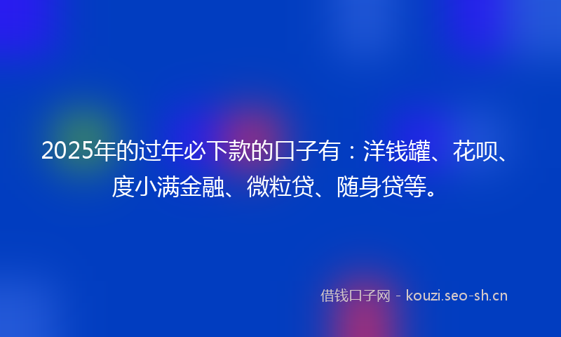 2025年的过年必下款的口子有：洋钱罐、花呗、度小满金融、微粒贷、随身贷等。