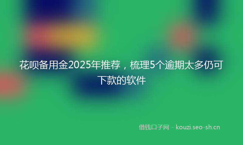 花呗备用金2025年推荐，梳理5个逾期太多仍可下款的软件
