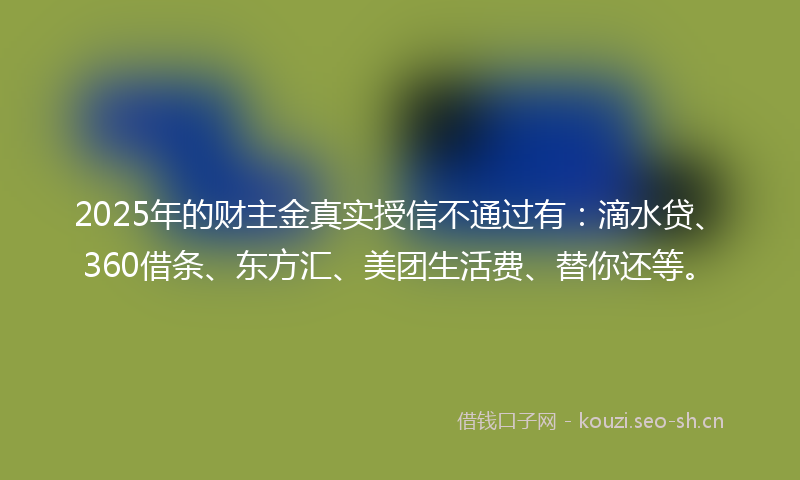 2025年的财主金真实授信不通过有：滴水贷、360借条、东方汇、美团生活费、替你还等。