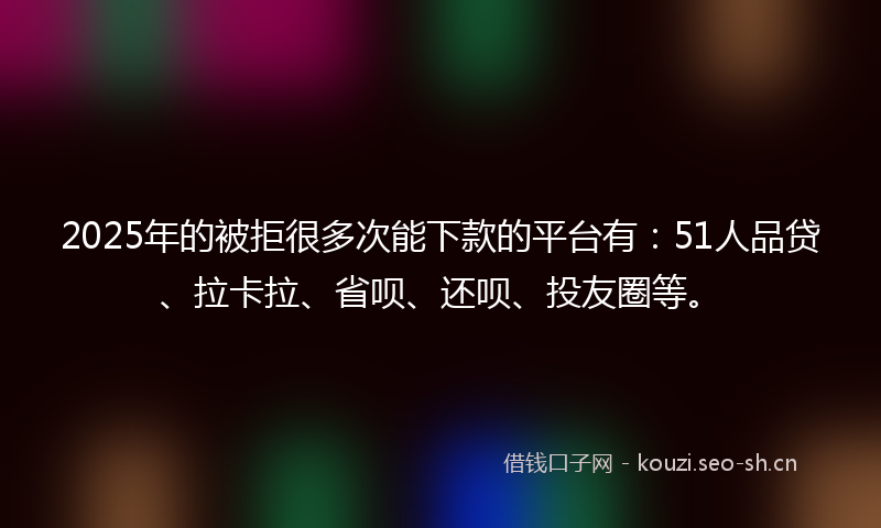 2025年的被拒很多次能下款的平台有：51人品贷、拉卡拉、省呗、还呗、投友圈等。