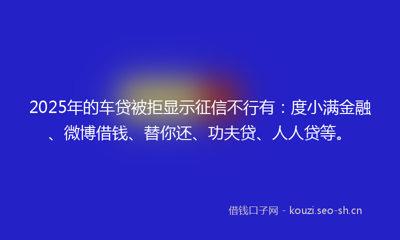 2025年的车贷被拒显示征信不行有：度小满金融、微博借钱、替你还、功夫贷、人人贷等。