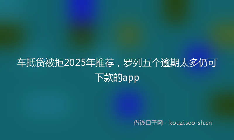 车抵贷被拒2025年推荐，罗列五个逾期太多仍可下款的app