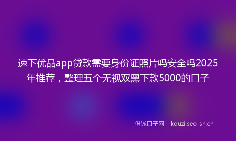 速下优品app贷款需要身份证照片吗安全吗2025年推荐，整理五个无视双黑下款5000的口子