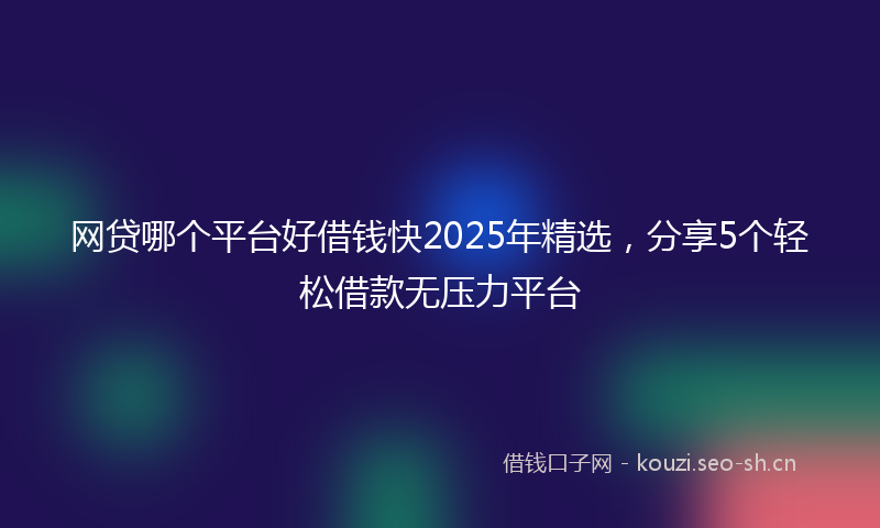 网贷哪个平台好借钱快2025年精选，分享5个轻松借款无压力平台