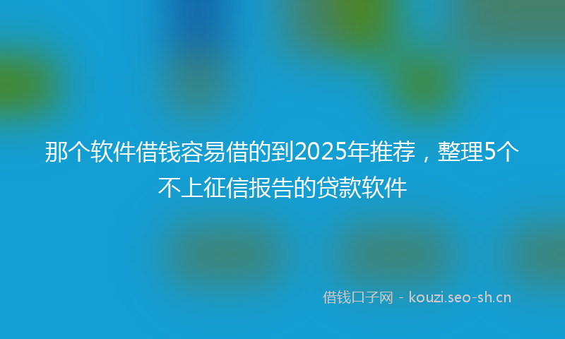 那个软件借钱容易借的到2025年推荐，整理5个不上征信报告的贷款软件
