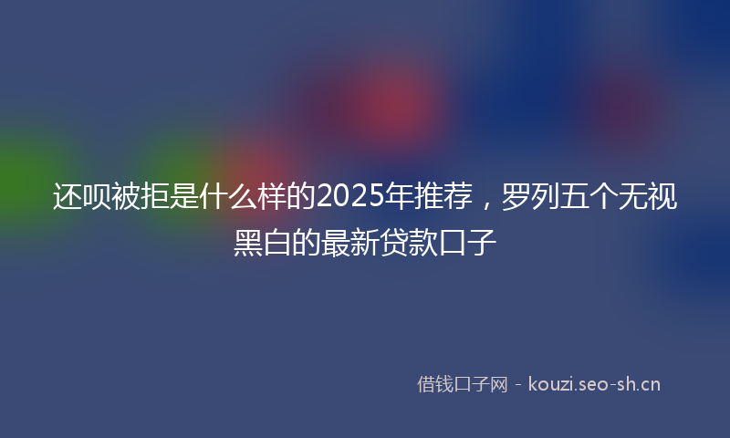 还呗被拒是什么样的2025年推荐，罗列五个无视黑白的最新贷款口子