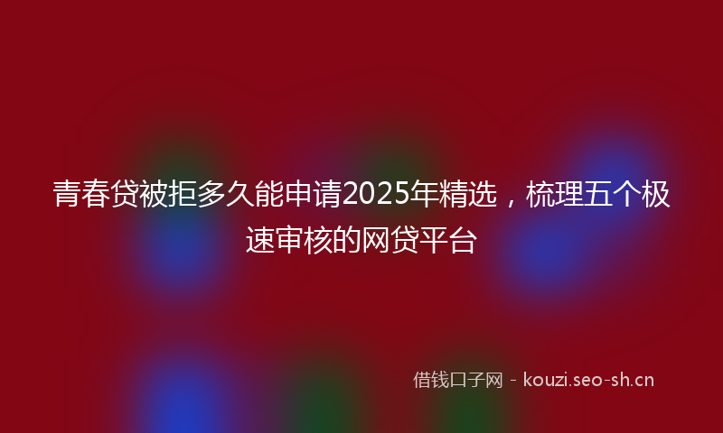 青春贷被拒多久能申请2025年精选，梳理五个极速审核的网贷平台