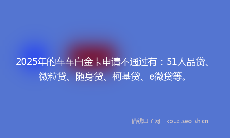2025年的车车白金卡申请不通过有：51人品贷、微粒贷、随身贷、柯基贷、e微贷等。