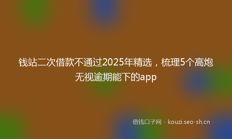 钱站二次借款不通过2025年精选，梳理5个高炮无视逾期能下的app
