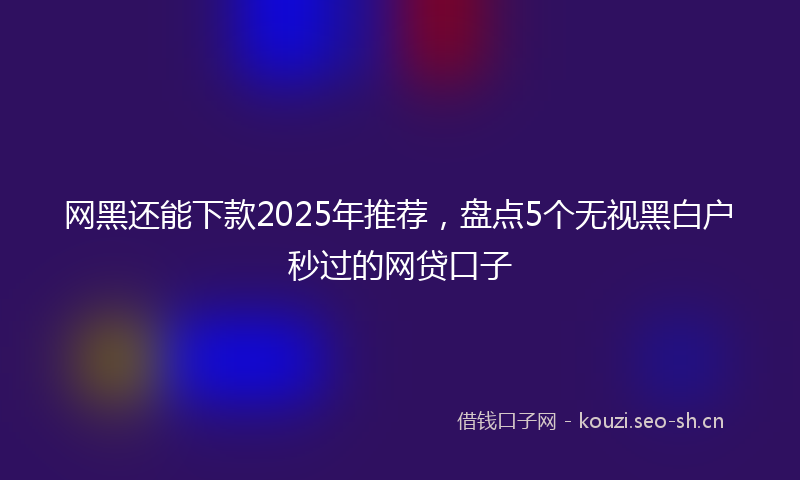网黑还能下款2025年推荐，盘点5个无视黑白户秒过的网贷口子