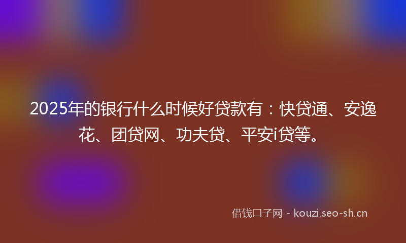 2025年的银行什么时候好贷款有：快贷通、安逸花、团贷网、功夫贷、平安i贷等。