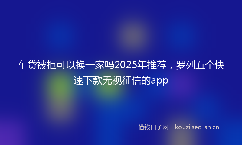 车贷被拒可以换一家吗2025年推荐，罗列五个快速下款无视征信的app