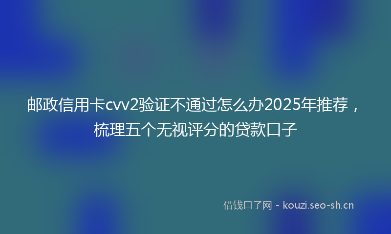 邮政信用卡cvv2验证不通过怎么办2025年推荐，梳理五个无视评分的贷款口子