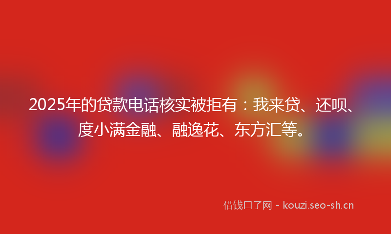 2025年的贷款电话核实被拒有：我来贷、还呗、度小满金融、融逸花、东方汇等。