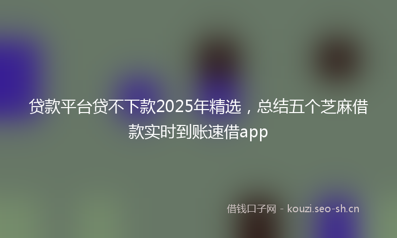贷款平台贷不下款2025年精选，总结五个芝麻借款实时到账速借app