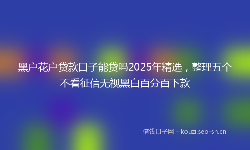黑户花户贷款口子能贷吗2025年精选，整理五个不看征信无视黑白百分百下款