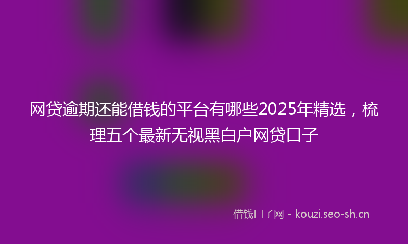 网贷逾期还能借钱的平台有哪些2025年精选，梳理五个最新无视黑白户网贷口子