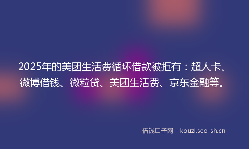 2025年的美团生活费循环借款被拒有：超人卡、微博借钱、微粒贷、美团生活费、京东金融等。
