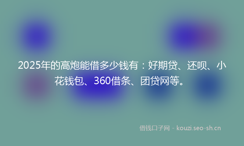 2025年的高炮能借多少钱有：好期贷、还呗、小花钱包、360借条、团贷网等。