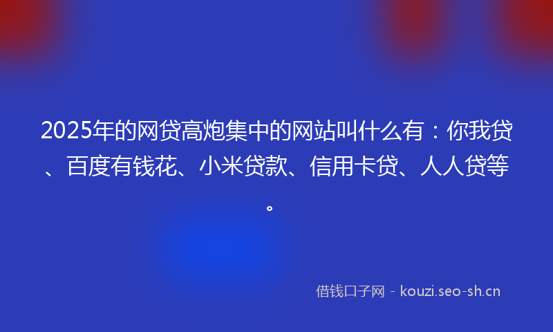 2025年的网贷高炮集中的网站叫什么有：你我贷、百度有钱花、小米贷款、信用卡贷、人人贷等。