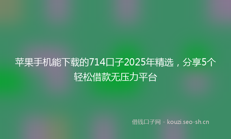 苹果手机能下载的714口子2025年精选，分享5个轻松借款无压力平台
