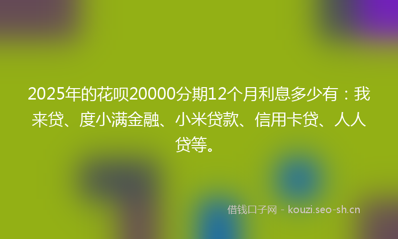 2025年的花呗20000分期12个月利息多少有：我来贷、度小满金融、小米贷款、信用卡贷、人人贷等。