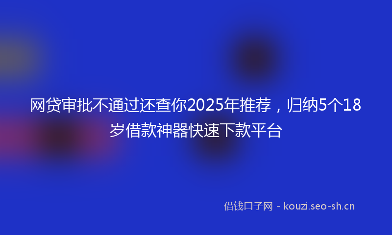 网贷审批不通过还查你2025年推荐，归纳5个18岁借款神器快速下款平台