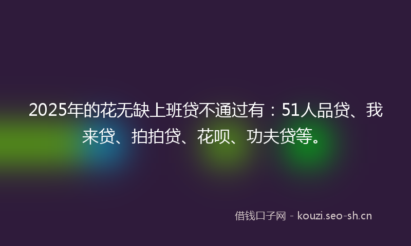 2025年的花无缺上班贷不通过有：51人品贷、我来贷、拍拍贷、花呗、功夫贷等。