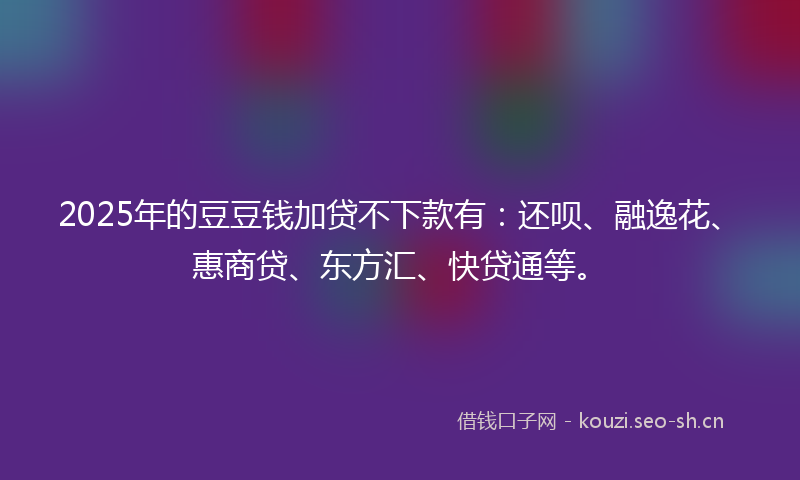 2025年的豆豆钱加贷不下款有：还呗、融逸花、惠商贷、东方汇、快贷通等。