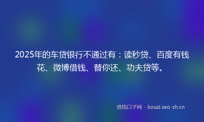 2025年的车贷银行不通过有：读秒贷、百度有钱花、微博借钱、替你还、功夫贷等。