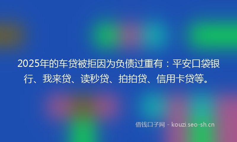 2025年的车贷被拒因为负债过重有：平安口袋银行、我来贷、读秒贷、拍拍贷、信用卡贷等。