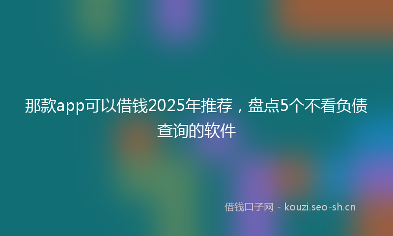 那款app可以借钱2025年推荐，盘点5个不看负债查询的软件
