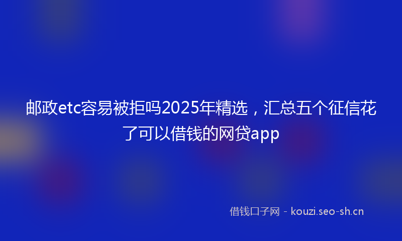 邮政etc容易被拒吗2025年精选，汇总五个征信花了可以借钱的网贷app