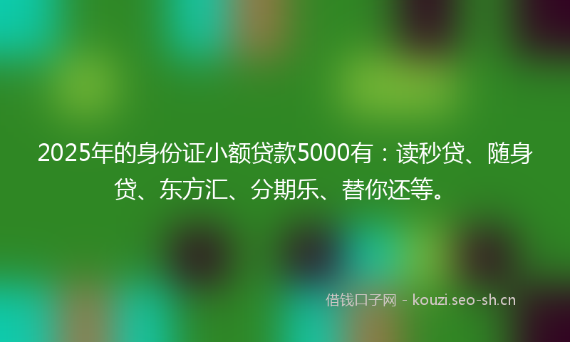 2025年的身份证小额贷款5000有：读秒贷、随身贷、东方汇、分期乐、替你还等。