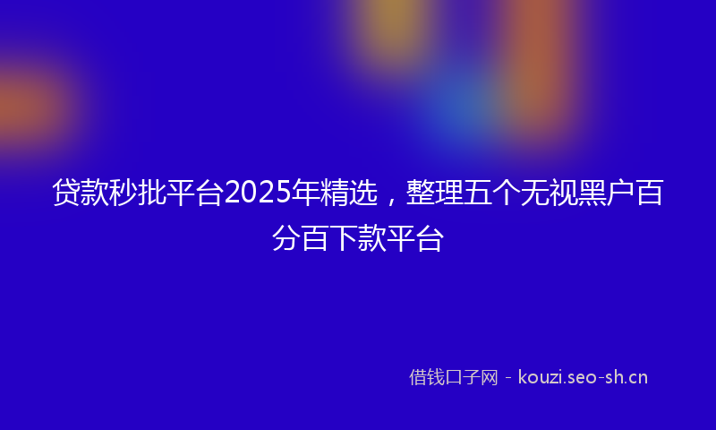 贷款秒批平台2025年精选，整理五个无视黑户百分百下款平台
