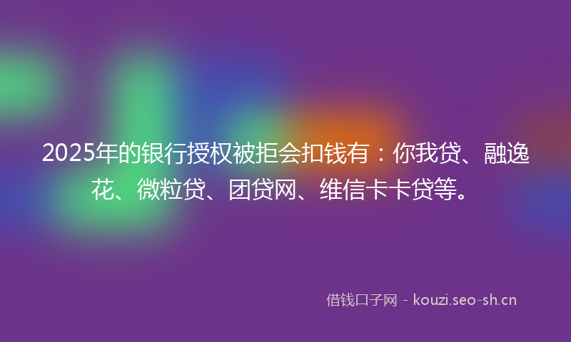 2025年的银行授权被拒会扣钱有：你我贷、融逸花、微粒贷、团贷网、维信卡卡贷等。