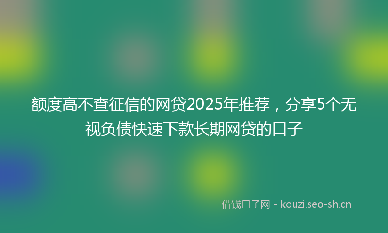 额度高不查征信的网贷2025年推荐，分享5个无视负债快速下款长期网贷的口子