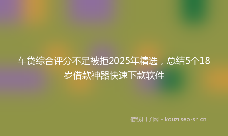 车贷综合评分不足被拒2025年精选，总结5个18岁借款神器快速下款软件