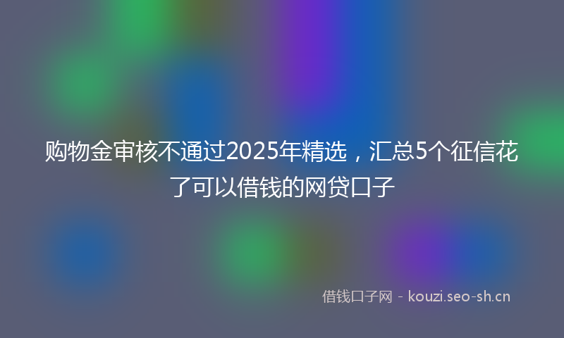 购物金审核不通过2025年精选，汇总5个征信花了可以借钱的网贷口子