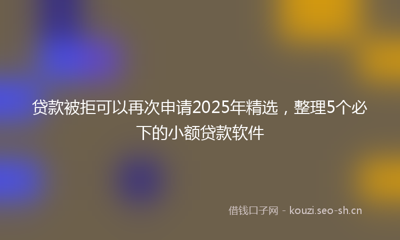 贷款被拒可以再次申请2025年精选，整理5个必下的小额贷款软件