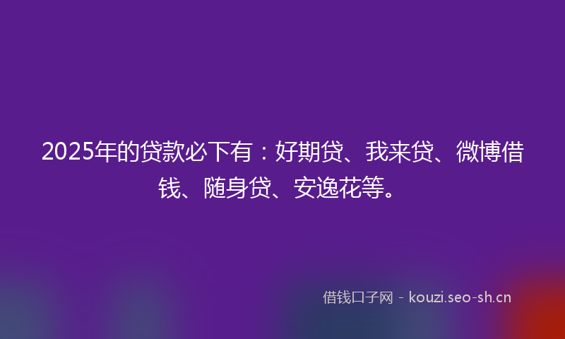 2025年的贷款必下有：好期贷、我来贷、微博借钱、随身贷、安逸花等。