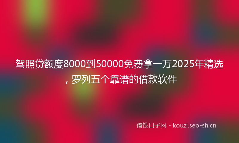 驾照贷额度8000到50000免费拿一万2025年精选，罗列五个靠谱的借款软件