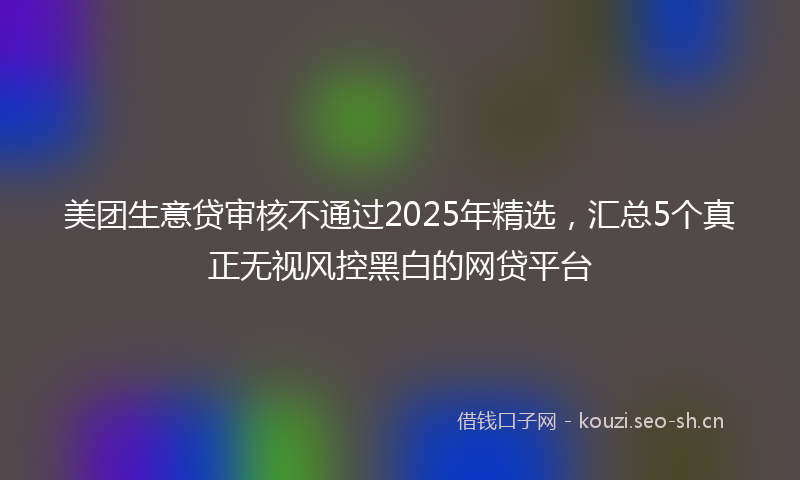美团生意贷审核不通过2025年精选，汇总5个真正无视风控黑白的网贷平台